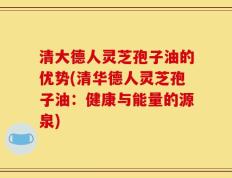 清大德人灵芝孢子油的优势(清华德人灵芝孢子油：健康与能量的源泉)