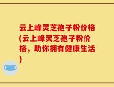 云上峰灵芝孢子粉价格(云上峰灵芝孢子粉价格，助你拥有健康生活)