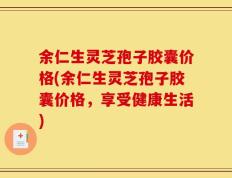 余仁生灵芝孢子胶囊价格(余仁生灵芝孢子胶囊价格，享受健康生活)
