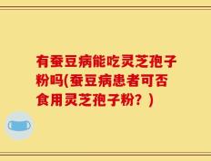 有蚕豆病能吃灵芝孢子粉吗(蚕豆病患者可否食用灵芝孢子粉？)