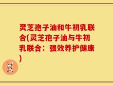 灵芝孢子油和牛初乳联合(灵芝孢子油与牛初乳联合：强效养护健康)