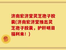 济南宏济堂灵芝孢子胶囊(济南宏济堂推出灵芝孢子胶囊，护肝明目福利来！)