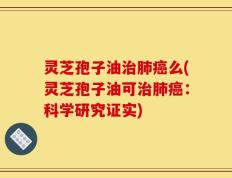 灵芝孢子油治肺癌么(灵芝孢子油可治肺癌：科学研究证实)
