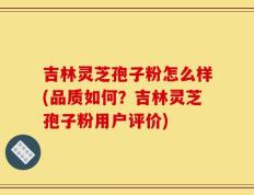 吉林灵芝孢子粉怎么样(品质如何？吉林灵芝孢子粉用户评价)
