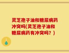 灵芝孢子油和糖尿病药冲突吗(灵芝孢子油和糖尿病药有冲突吗？)