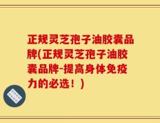 正规灵芝孢子油胶囊品牌(正规灵芝孢子油胶囊品牌-提高身体免疫力的必选！)