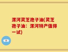漯河灵芝孢子油(灵芝孢子油：漯河特产值得一试)