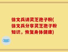 徐文兵讲灵芝孢子粉(徐文兵分享灵芝孢子粉知识，恢复身体健康)