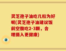灵芝孢子油吃几粒为好呢(灵芝孢子油建议饭前空腹吃2-3颗，合理摄入更健康)