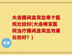 大连腰间盘突出哪个医院比较好(大连哪家医院治疗腰间盘突出效果比较好？)