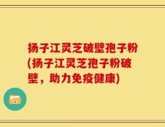 扬子江灵芝破壁孢子粉(扬子江灵芝孢子粉破壁，助力免疫健康)