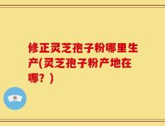 修正灵芝孢子粉哪里生产(灵芝孢子粉产地在哪？)