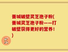 晋城破壁灵芝孢子粉(晋城灵芝孢子粉——打破壁获得更好的营养！)