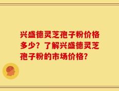 兴盛德灵芝孢子粉价格多少？了解兴盛德灵芝孢子粉的市场价格？