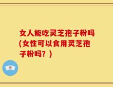 女人能吃灵芝孢子粉吗(女性可以食用灵芝孢子粉吗？)