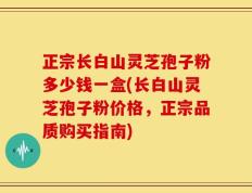 正宗长白山灵芝孢子粉多少钱一盒(长白山灵芝孢子粉价格，正宗品质购买指南)