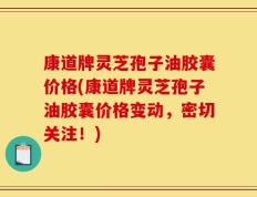 康道牌灵芝孢子油胶囊价格(康道牌灵芝孢子油胶囊价格变动，密切关注！)