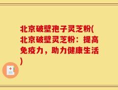 北京破壁孢子灵芝粉(北京破壁灵芝粉：提高免疫力，助力健康生活)