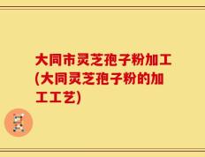 大同市灵芝孢子粉加工(大同灵芝孢子粉的加工工艺)