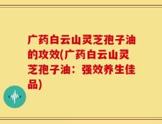 广药白云山灵芝孢子油的攻效(广药白云山灵芝孢子油：强效养生佳品)