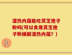 湿热内蕴能吃灵芝孢子粉吗(可以食用灵芝孢子粉缓解湿热内蕴？)