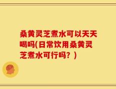 桑黄灵芝煮水可以天天喝吗(日常饮用桑黄灵芝煮水可行吗？)