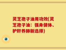 灵芝孢子油用功效(灵芝孢子油：强身健体、护肝养肺新选择)