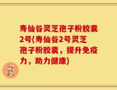 寿仙谷灵芝孢子粉胶囊2号(寿仙谷2号灵芝孢子粉胶囊，提升免疫力，助力健康)