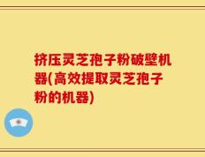 挤压灵芝孢子粉破壁机器(高效提取灵芝孢子粉的机器)
