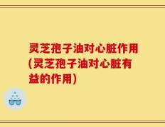 灵芝孢子油对心脏作用(灵芝孢子油对心脏有益的作用)