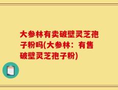 大参林有卖破壁灵芝孢子粉吗(大参林：有售破壁灵芝孢子粉)