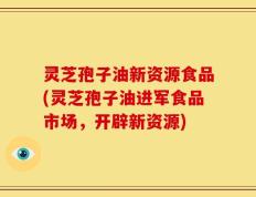 灵芝孢子油新资源食品(灵芝孢子油进军食品市场，开辟新资源)