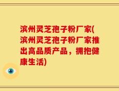 滨州灵芝孢子粉厂家(滨州灵芝孢子粉厂家推出高品质产品，拥抱健康生活)