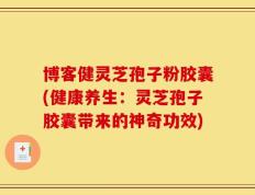 博客健灵芝孢子粉胶囊(健康养生：灵芝孢子胶囊带来的神奇功效)
