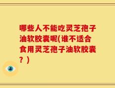 哪些人不能吃灵芝孢子油软胶囊呢(谁不适合食用灵芝孢子油软胶囊？)