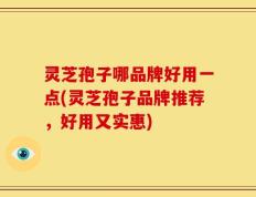 灵芝孢子哪品牌好用一点(灵芝孢子品牌推荐，好用又实惠)