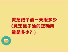 灵芝孢子油一天服多少(灵芝孢子油的正确用量是多少？)