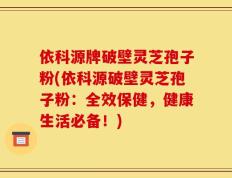 依科源牌破壁灵芝孢子粉(依科源破壁灵芝孢子粉：全效保健，健康生活必备！)