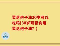 灵芝孢子油30岁可以吃吗(30岁可否食用灵芝孢子油？)