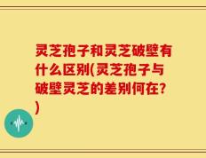 灵芝孢子和灵芝破壁有什么区别(灵芝孢子与破壁灵芝的差别何在？)