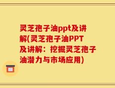 灵芝孢子油ppt及讲解(灵芝孢子油PPT及讲解：挖掘灵芝孢子油潜力与市场应用)