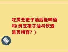 吃灵芝孢子油后能喝酒吗(灵芝孢子油与饮酒是否相容？)