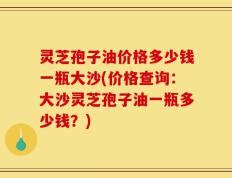 灵芝孢子油价格多少钱一瓶大沙(价格查询：大沙灵芝孢子油一瓶多少钱？)