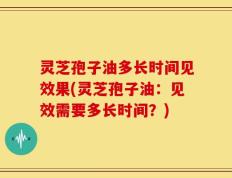 灵芝孢子油多长时间见效果(灵芝孢子油：见效需要多长时间？)