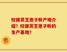 权健灵芝孢子粉产地介绍？权健灵芝孢子粉的生产基地？