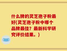 什么牌的灵芝孢子粉最好(灵芝孢子粉中哪个品牌最佳？最新科学研究评价结果。)
