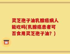 灵芝孢子油乳腺癌病人能吃吗(乳腺癌患者可否食用灵芝孢子油？)