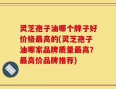 灵芝孢子油哪个牌子好价格最高的(灵芝孢子油哪家品牌质量最高？最高价品牌推荐)
