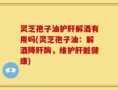 灵芝孢子油护肝解酒有用吗(灵芝孢子油：解酒降肝酶，维护肝脏健康)