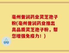 毫州普润药业灵芝孢子粉(毫州普润药业推出高品质灵芝孢子粉，帮您增强免疫力！)
